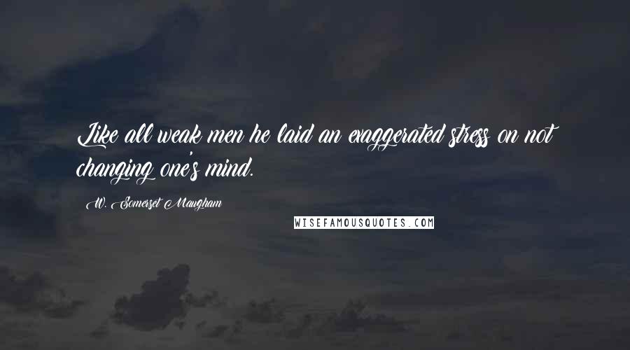 W. Somerset Maugham Quotes: Like all weak men he laid an exaggerated stress on not changing one's mind.