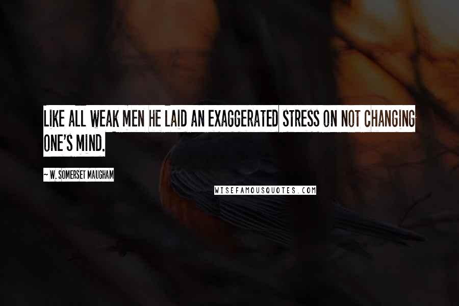 W. Somerset Maugham Quotes: Like all weak men he laid an exaggerated stress on not changing one's mind.