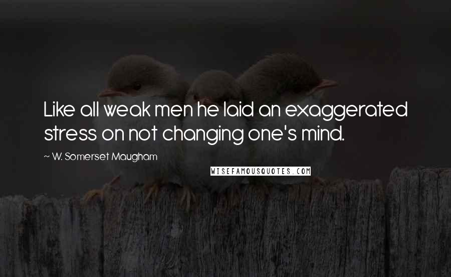 W. Somerset Maugham Quotes: Like all weak men he laid an exaggerated stress on not changing one's mind.