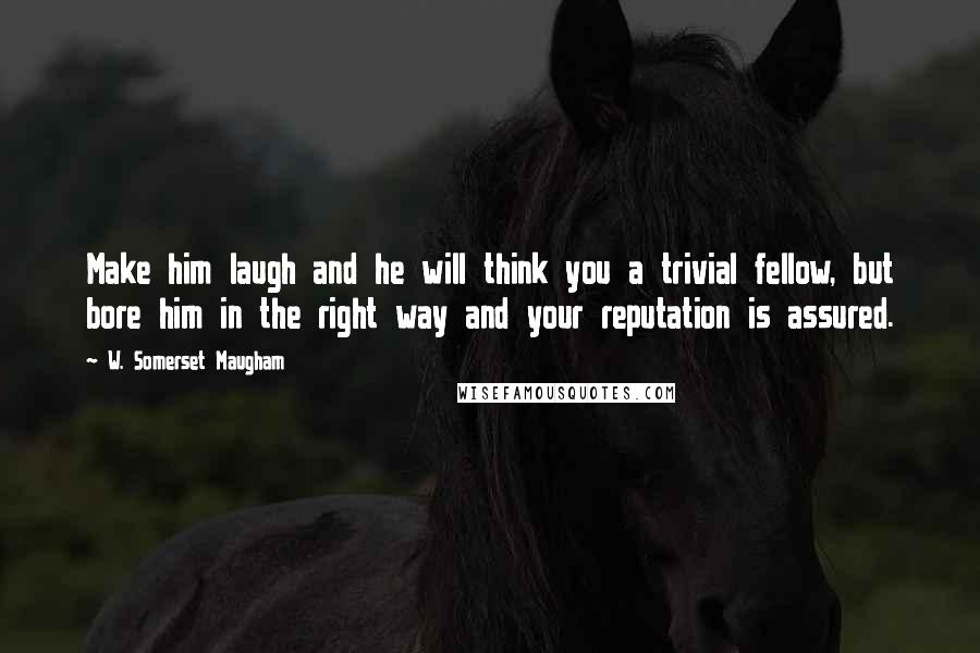 W. Somerset Maugham Quotes: Make him laugh and he will think you a trivial fellow, but bore him in the right way and your reputation is assured.