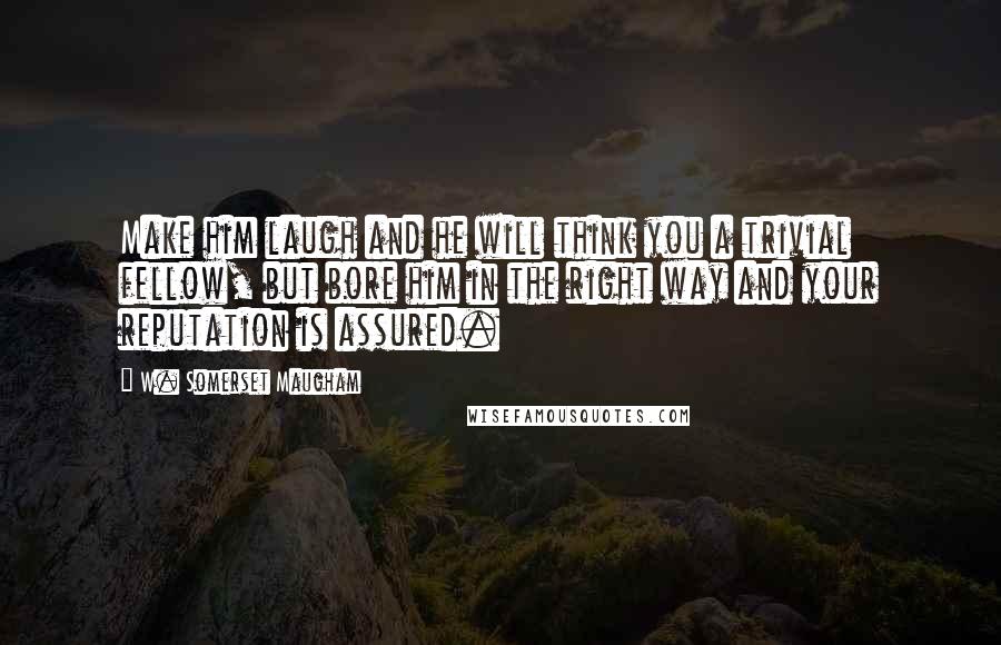 W. Somerset Maugham Quotes: Make him laugh and he will think you a trivial fellow, but bore him in the right way and your reputation is assured.