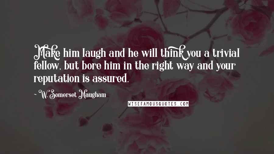 W. Somerset Maugham Quotes: Make him laugh and he will think you a trivial fellow, but bore him in the right way and your reputation is assured.