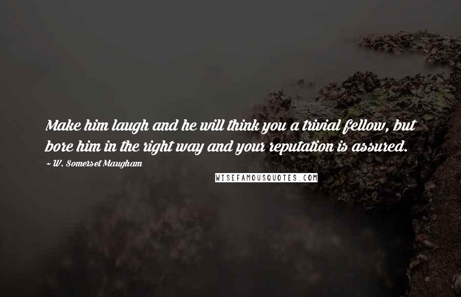 W. Somerset Maugham Quotes: Make him laugh and he will think you a trivial fellow, but bore him in the right way and your reputation is assured.