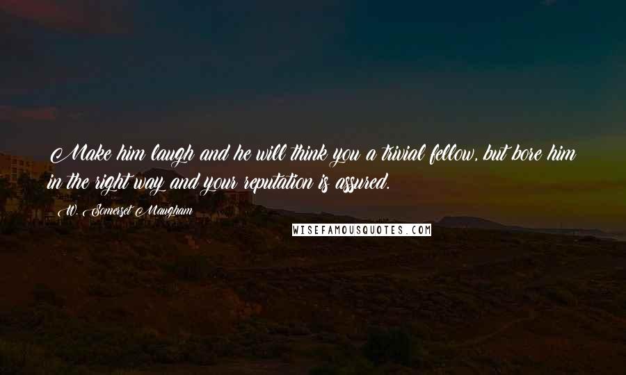 W. Somerset Maugham Quotes: Make him laugh and he will think you a trivial fellow, but bore him in the right way and your reputation is assured.