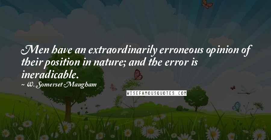 W. Somerset Maugham Quotes: Men have an extraordinarily erroneous opinion of their position in nature; and the error is ineradicable.