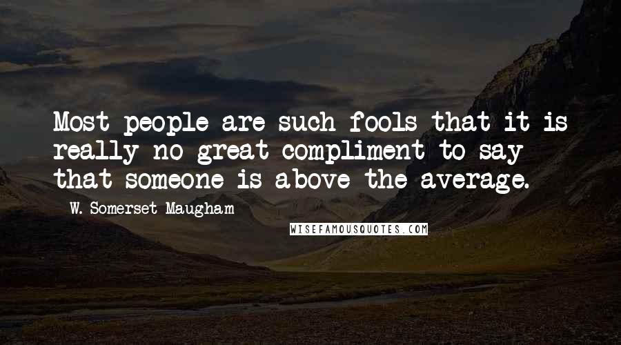 W. Somerset Maugham Quotes: Most people are such fools that it is really no great compliment to say that someone is above the average.