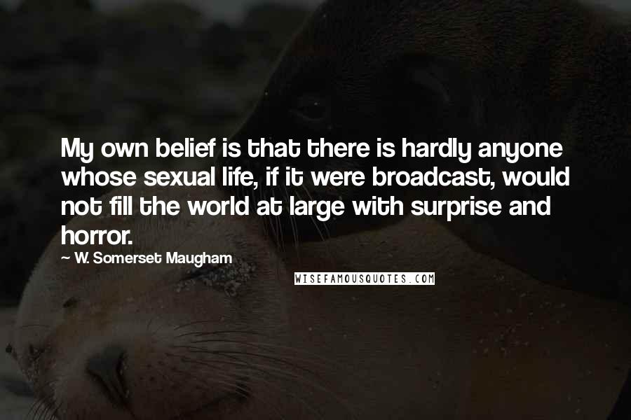 W. Somerset Maugham Quotes: My own belief is that there is hardly anyone whose sexual life, if it were broadcast, would not fill the world at large with surprise and horror.