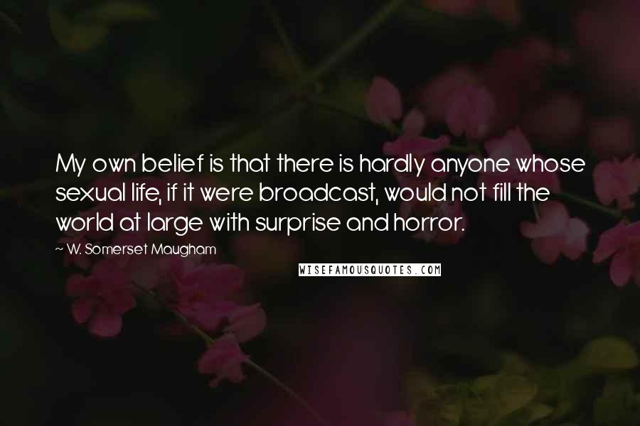 W. Somerset Maugham Quotes: My own belief is that there is hardly anyone whose sexual life, if it were broadcast, would not fill the world at large with surprise and horror.