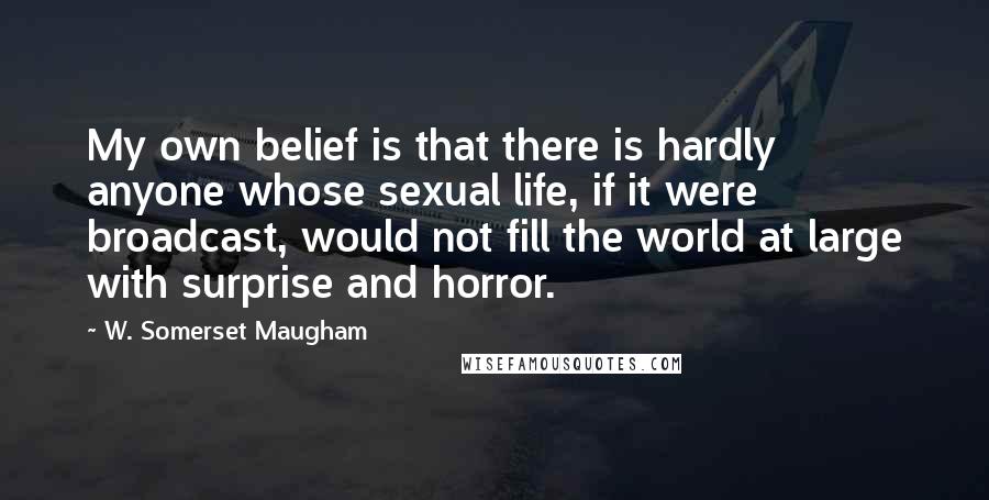 W. Somerset Maugham Quotes: My own belief is that there is hardly anyone whose sexual life, if it were broadcast, would not fill the world at large with surprise and horror.