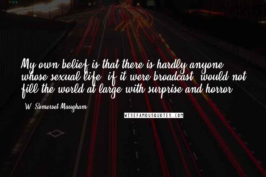 W. Somerset Maugham Quotes: My own belief is that there is hardly anyone whose sexual life, if it were broadcast, would not fill the world at large with surprise and horror.