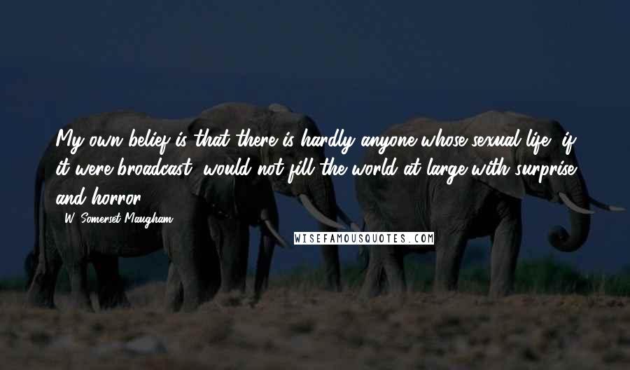 W. Somerset Maugham Quotes: My own belief is that there is hardly anyone whose sexual life, if it were broadcast, would not fill the world at large with surprise and horror.