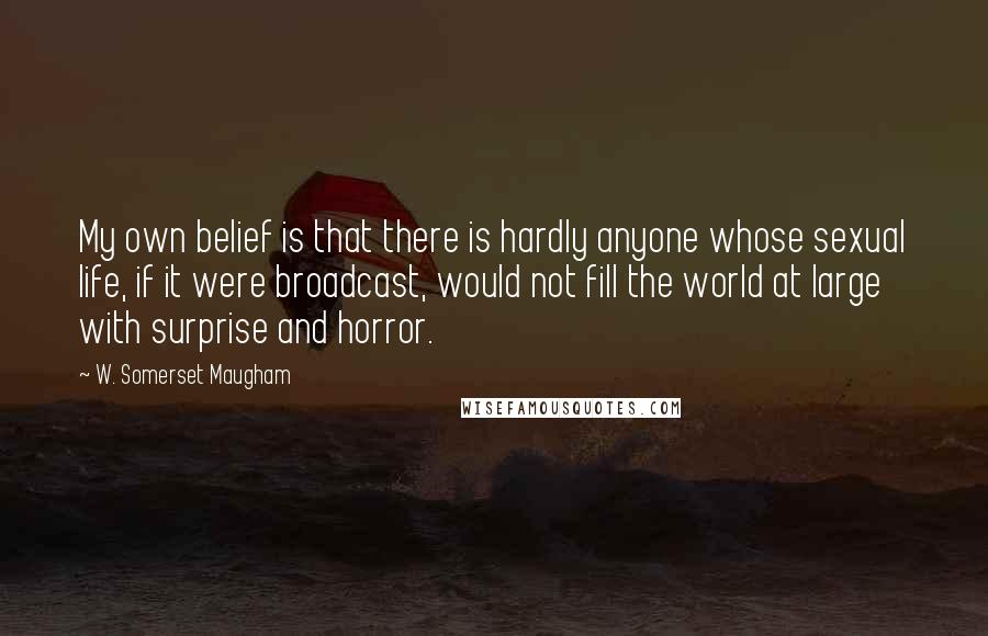 W. Somerset Maugham Quotes: My own belief is that there is hardly anyone whose sexual life, if it were broadcast, would not fill the world at large with surprise and horror.