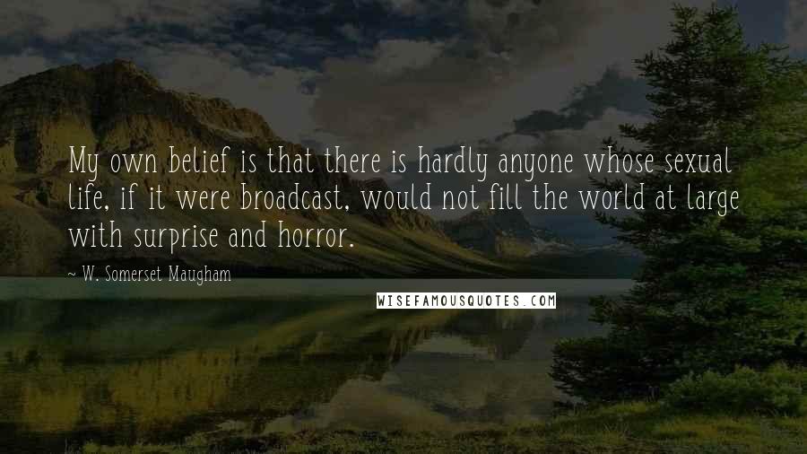 W. Somerset Maugham Quotes: My own belief is that there is hardly anyone whose sexual life, if it were broadcast, would not fill the world at large with surprise and horror.