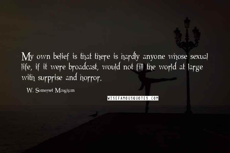W. Somerset Maugham Quotes: My own belief is that there is hardly anyone whose sexual life, if it were broadcast, would not fill the world at large with surprise and horror.