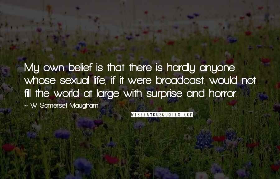 W. Somerset Maugham Quotes: My own belief is that there is hardly anyone whose sexual life, if it were broadcast, would not fill the world at large with surprise and horror.