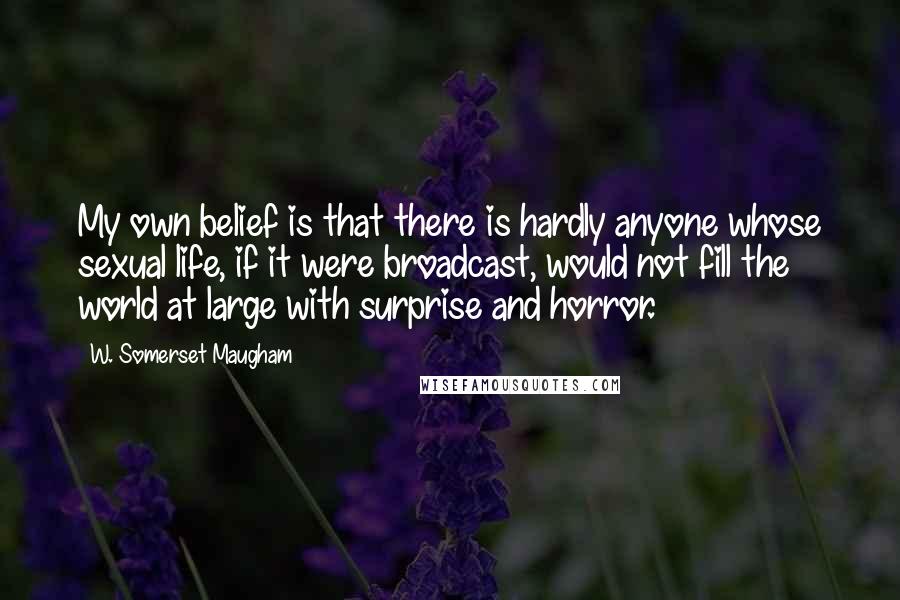 W. Somerset Maugham Quotes: My own belief is that there is hardly anyone whose sexual life, if it were broadcast, would not fill the world at large with surprise and horror.