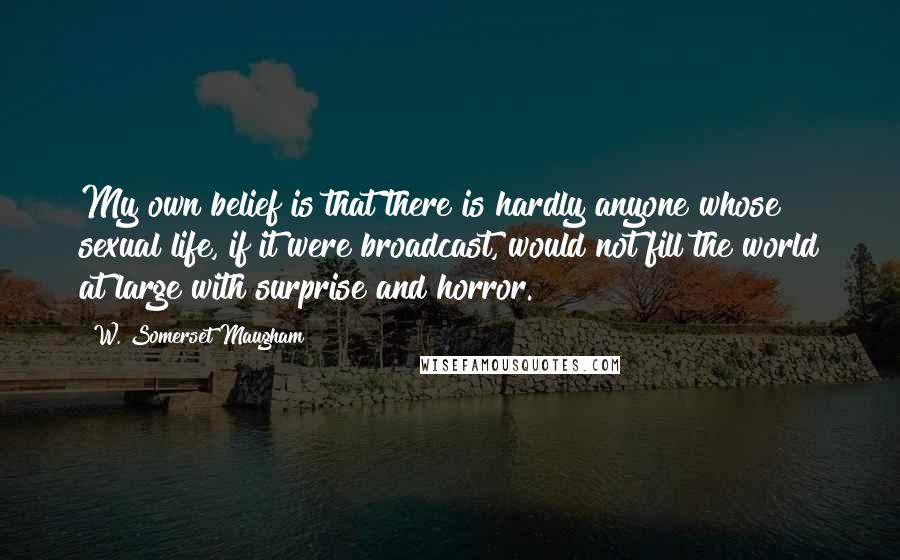 W. Somerset Maugham Quotes: My own belief is that there is hardly anyone whose sexual life, if it were broadcast, would not fill the world at large with surprise and horror.