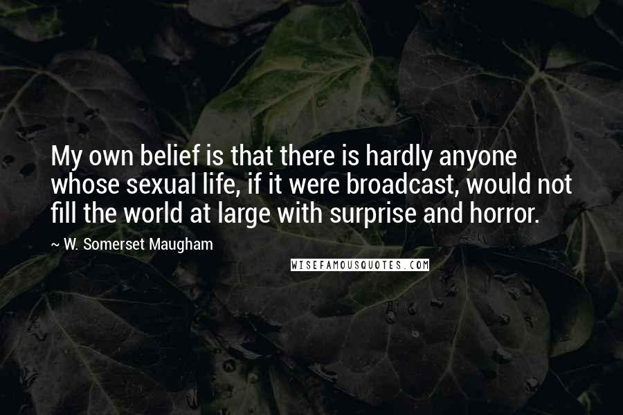 W. Somerset Maugham Quotes: My own belief is that there is hardly anyone whose sexual life, if it were broadcast, would not fill the world at large with surprise and horror.