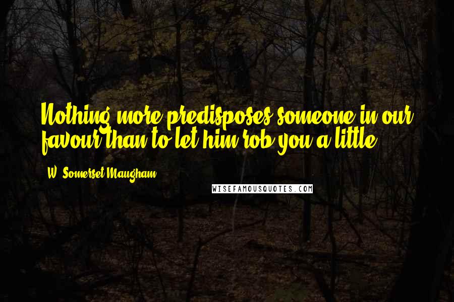 W. Somerset Maugham Quotes: Nothing more predisposes someone in our favour than to let him rob you a little.