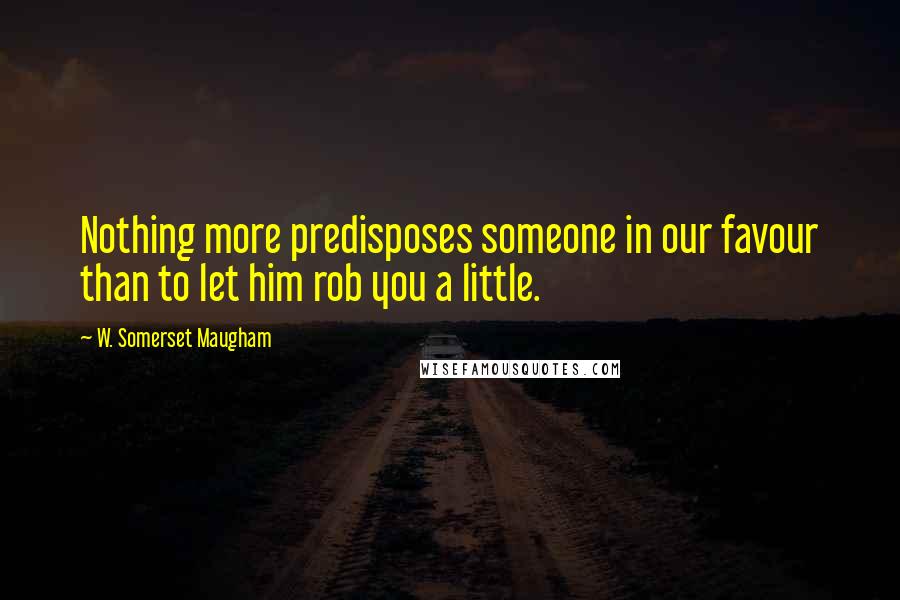 W. Somerset Maugham Quotes: Nothing more predisposes someone in our favour than to let him rob you a little.