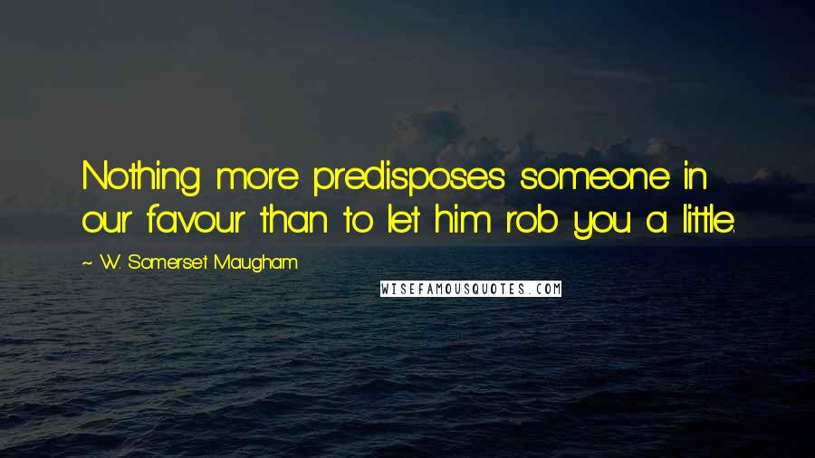 W. Somerset Maugham Quotes: Nothing more predisposes someone in our favour than to let him rob you a little.