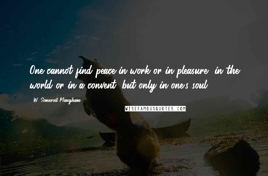 W. Somerset Maugham Quotes: One cannot find peace in work or in pleasure, in the world or in a convent, but only in one's soul.