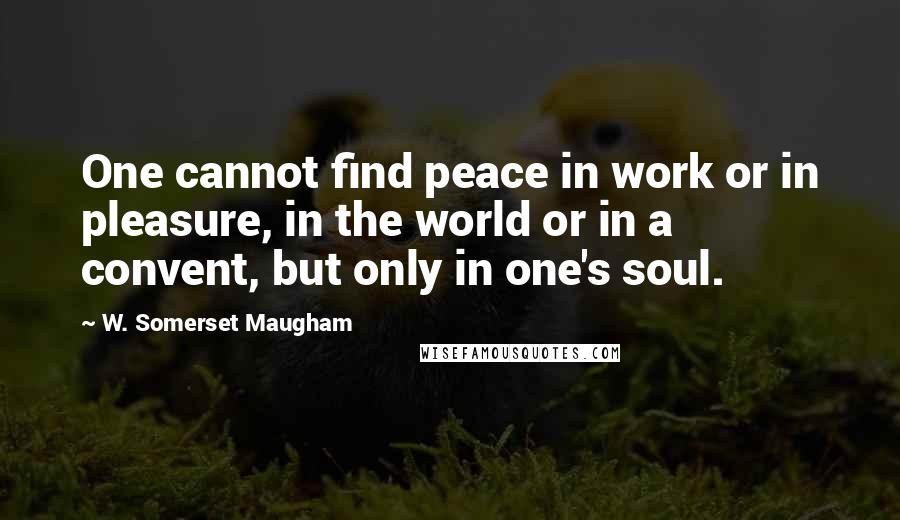 W. Somerset Maugham Quotes: One cannot find peace in work or in pleasure, in the world or in a convent, but only in one's soul.