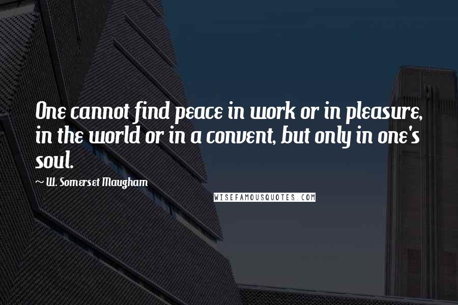 W. Somerset Maugham Quotes: One cannot find peace in work or in pleasure, in the world or in a convent, but only in one's soul.