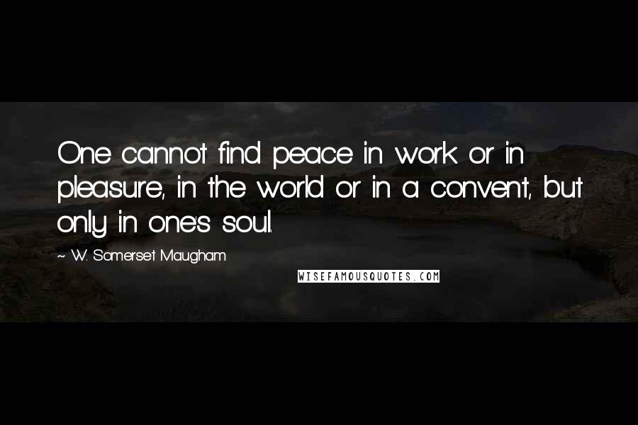 W. Somerset Maugham Quotes: One cannot find peace in work or in pleasure, in the world or in a convent, but only in one's soul.