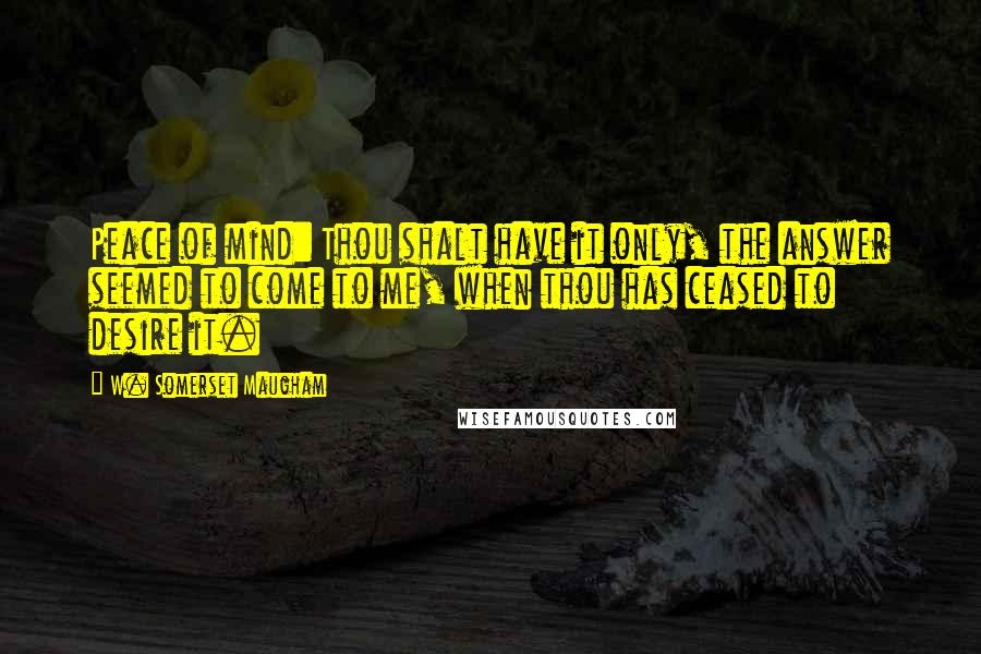 W. Somerset Maugham Quotes: Peace of mind: Thou shalt have it only, the answer seemed to come to me, when thou has ceased to desire it.