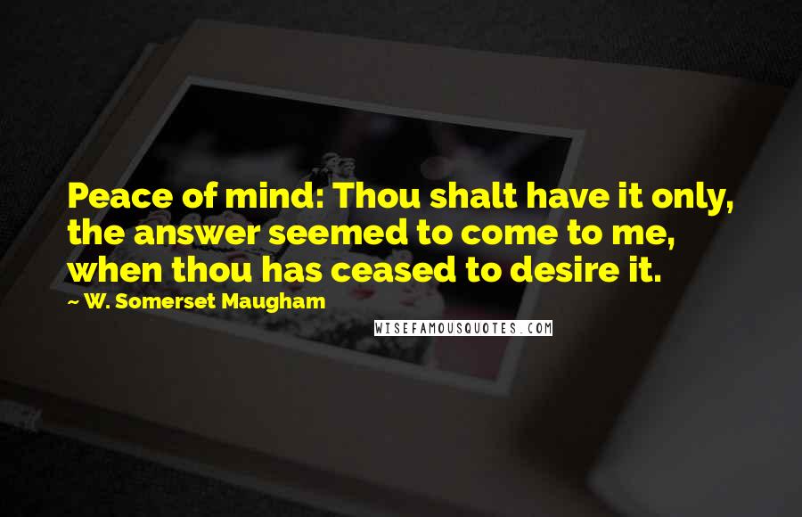 W. Somerset Maugham Quotes: Peace of mind: Thou shalt have it only, the answer seemed to come to me, when thou has ceased to desire it.