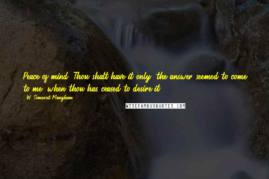 W. Somerset Maugham Quotes: Peace of mind: Thou shalt have it only, the answer seemed to come to me, when thou has ceased to desire it.