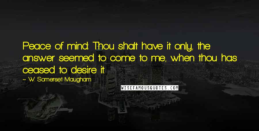 W. Somerset Maugham Quotes: Peace of mind: Thou shalt have it only, the answer seemed to come to me, when thou has ceased to desire it.