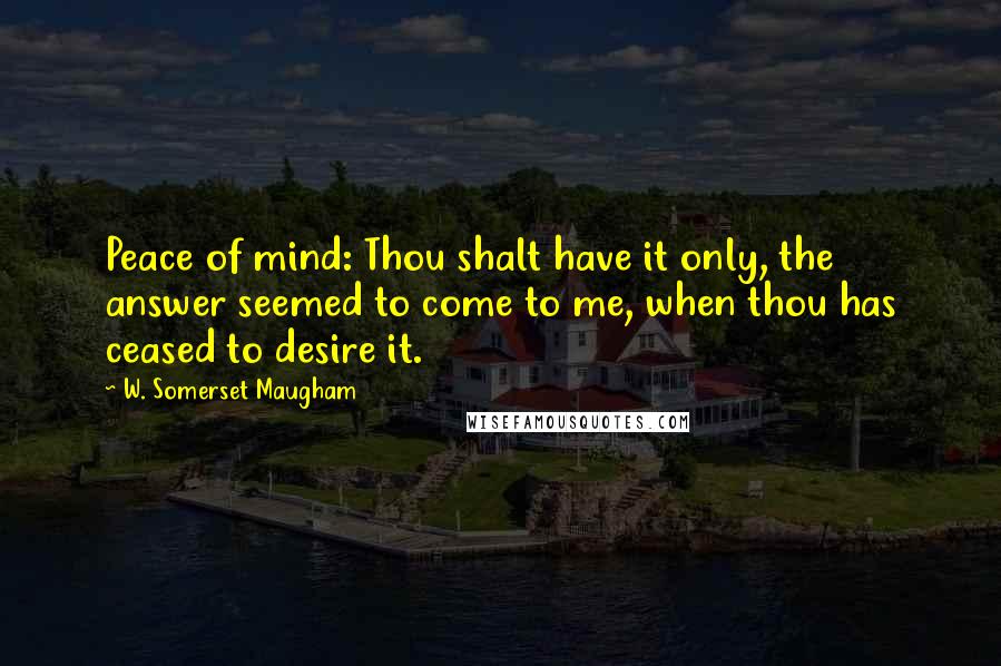 W. Somerset Maugham Quotes: Peace of mind: Thou shalt have it only, the answer seemed to come to me, when thou has ceased to desire it.