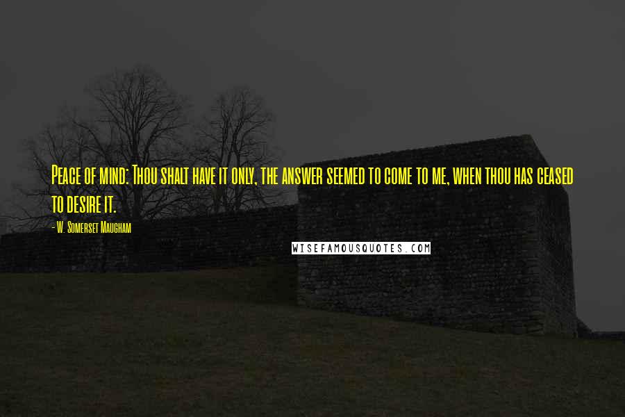 W. Somerset Maugham Quotes: Peace of mind: Thou shalt have it only, the answer seemed to come to me, when thou has ceased to desire it.