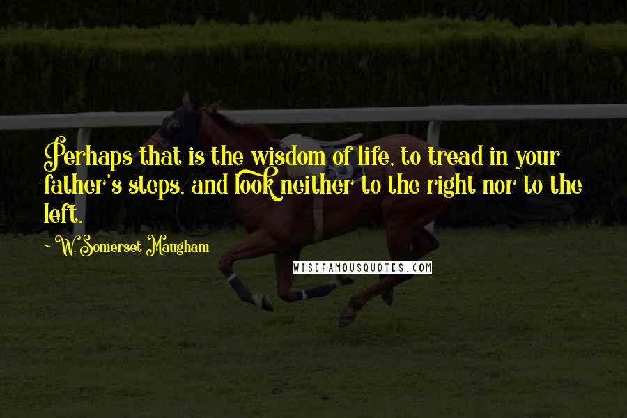 W. Somerset Maugham Quotes: Perhaps that is the wisdom of life, to tread in your father's steps, and look neither to the right nor to the left.