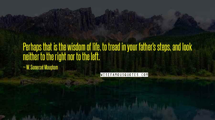 W. Somerset Maugham Quotes: Perhaps that is the wisdom of life, to tread in your father's steps, and look neither to the right nor to the left.