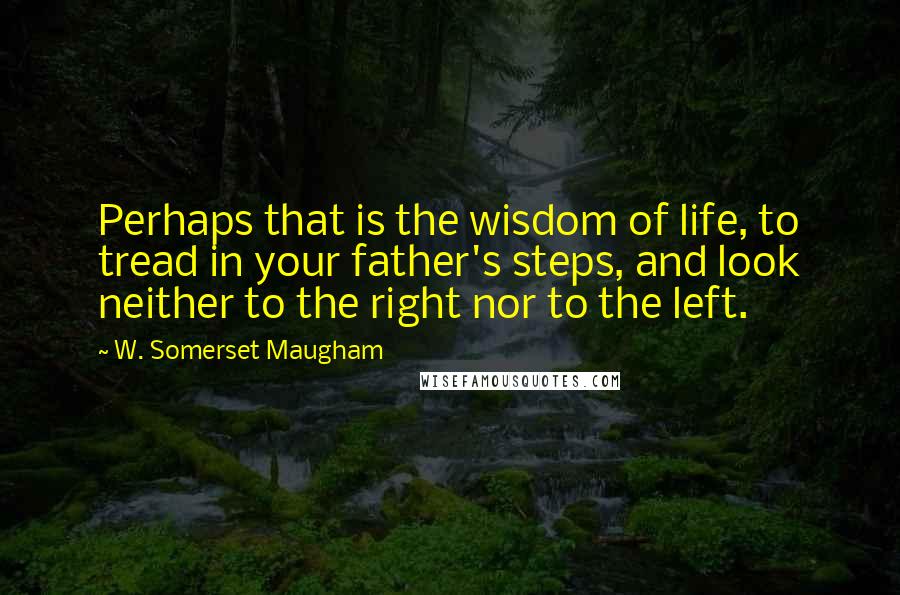 W. Somerset Maugham Quotes: Perhaps that is the wisdom of life, to tread in your father's steps, and look neither to the right nor to the left.