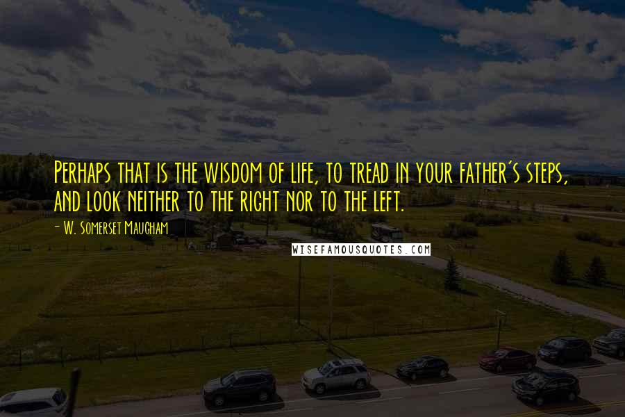 W. Somerset Maugham Quotes: Perhaps that is the wisdom of life, to tread in your father's steps, and look neither to the right nor to the left.