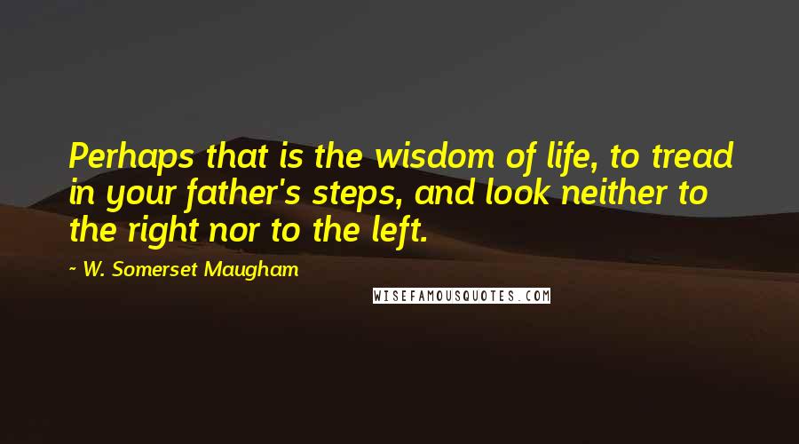 W. Somerset Maugham Quotes: Perhaps that is the wisdom of life, to tread in your father's steps, and look neither to the right nor to the left.