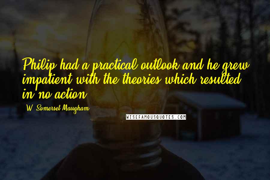 W. Somerset Maugham Quotes: Philip had a practical outlook and he grew impatient with the theories which resulted in no action.