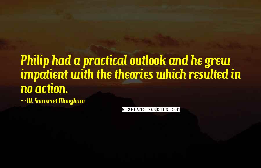 W. Somerset Maugham Quotes: Philip had a practical outlook and he grew impatient with the theories which resulted in no action.