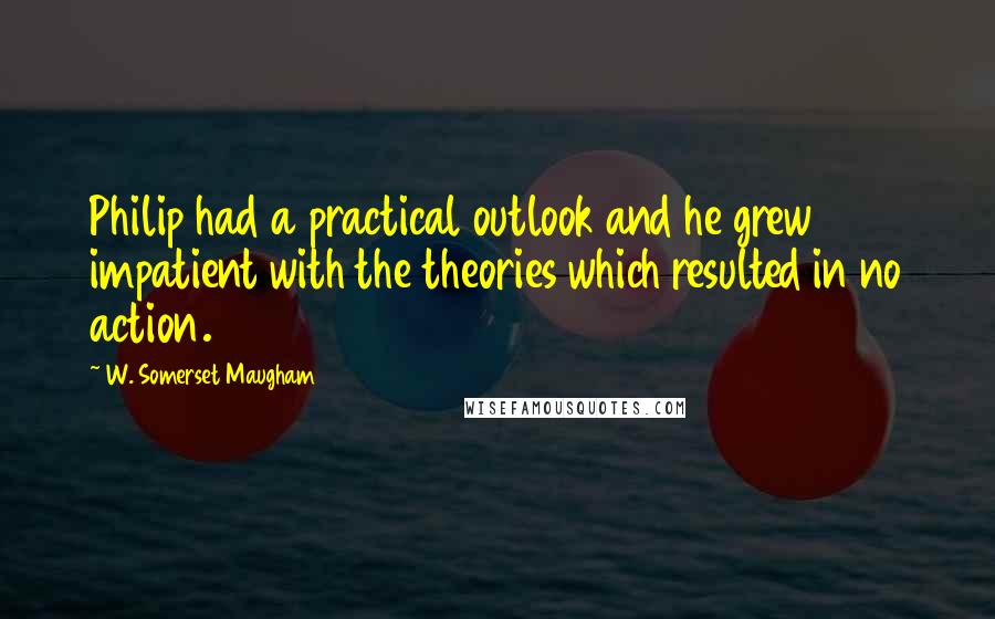 W. Somerset Maugham Quotes: Philip had a practical outlook and he grew impatient with the theories which resulted in no action.