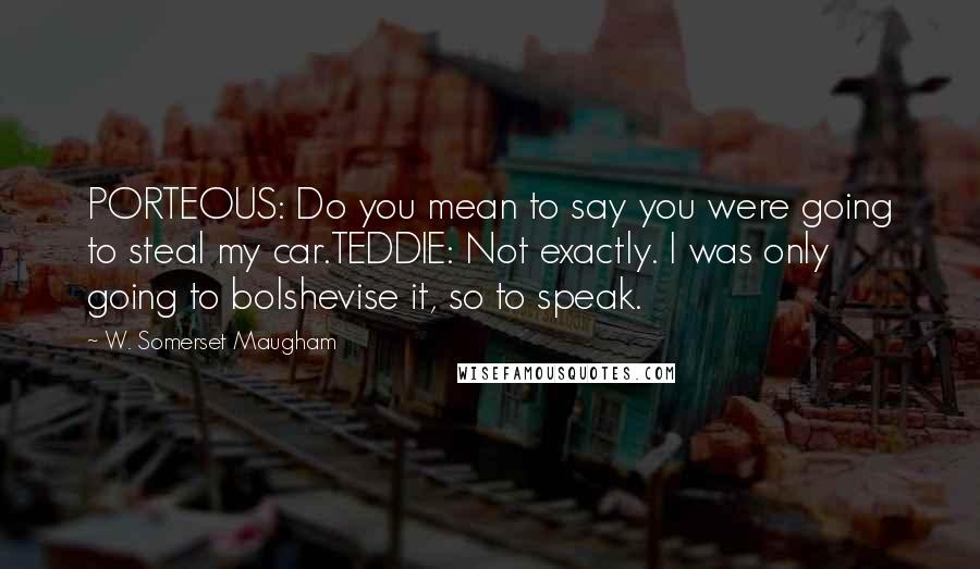 W. Somerset Maugham Quotes: PORTEOUS: Do you mean to say you were going to steal my car.TEDDIE: Not exactly. I was only going to bolshevise it, so to speak.