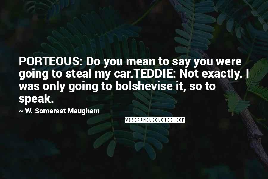 W. Somerset Maugham Quotes: PORTEOUS: Do you mean to say you were going to steal my car.TEDDIE: Not exactly. I was only going to bolshevise it, so to speak.