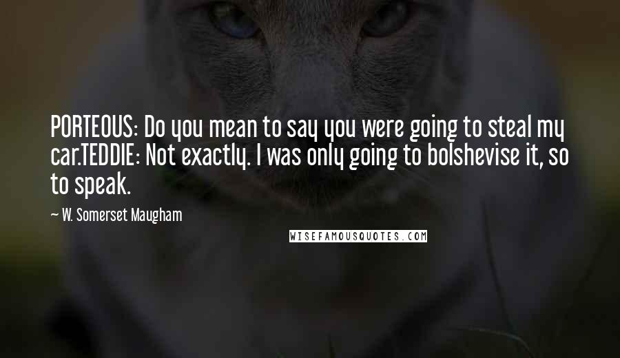 W. Somerset Maugham Quotes: PORTEOUS: Do you mean to say you were going to steal my car.TEDDIE: Not exactly. I was only going to bolshevise it, so to speak.