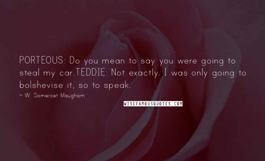 W. Somerset Maugham Quotes: PORTEOUS: Do you mean to say you were going to steal my car.TEDDIE: Not exactly. I was only going to bolshevise it, so to speak.