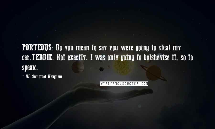 W. Somerset Maugham Quotes: PORTEOUS: Do you mean to say you were going to steal my car.TEDDIE: Not exactly. I was only going to bolshevise it, so to speak.