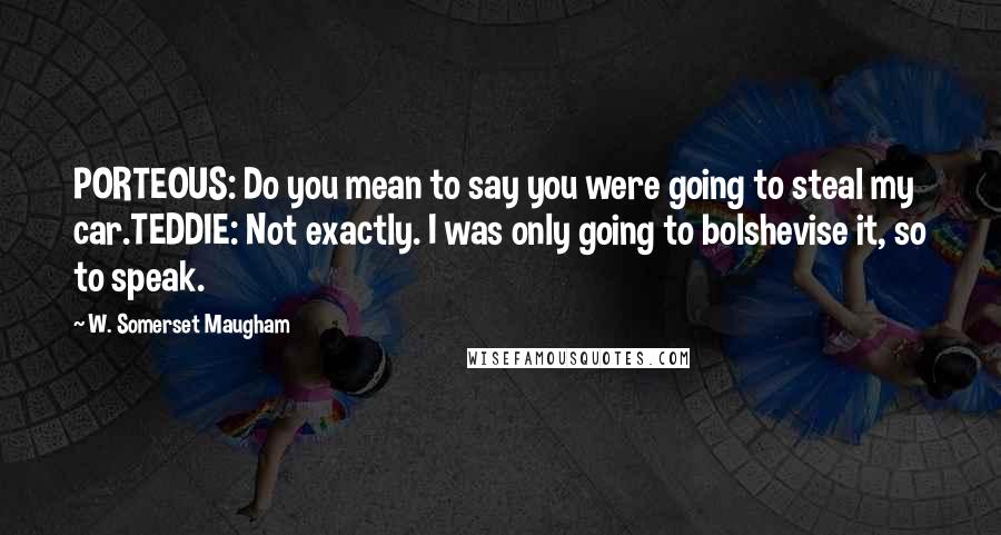 W. Somerset Maugham Quotes: PORTEOUS: Do you mean to say you were going to steal my car.TEDDIE: Not exactly. I was only going to bolshevise it, so to speak.