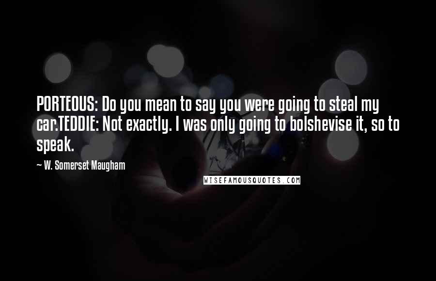 W. Somerset Maugham Quotes: PORTEOUS: Do you mean to say you were going to steal my car.TEDDIE: Not exactly. I was only going to bolshevise it, so to speak.